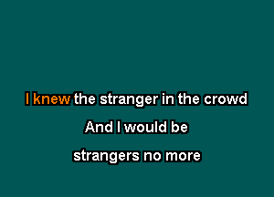 I knew the stranger in the crowd
And lwould be

strangers no more