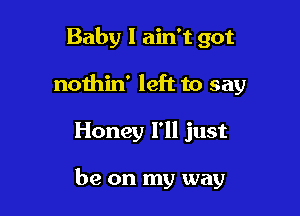 Baby I ain't got
nothin' left to say

Honey I'll just

be on my way