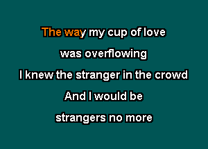 The way my cup of love

was overflowing
I knew the stranger in the crowd

And lwould be

strangers no more