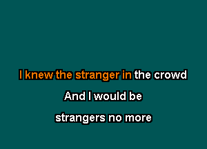 I knew the stranger in the crowd
And lwould be

strangers no more
