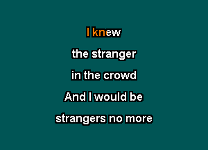 I knew

the stranger

in the crowd
And I would be

strangers no more