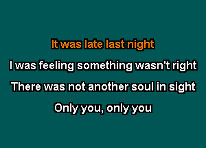 It was late last night
I was feeling something wasn't right
There was not another soul in sight

Only you, only you