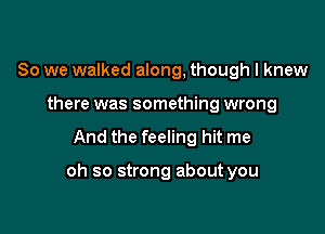 So we walked along, though I knew
there was something wrong

And the feeling hit me

oh so strong about you