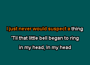 I just never would suspect a thing

'Til that little bell began to ring

in my head, In my head
