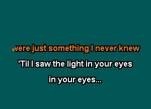 were just something I never knew

T I saw the light in your eyes

in your eyes...