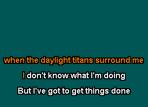 when the daylight titans surround me

ldon't know what I'm doing

But I've got to get things done