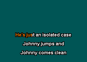 He'sjust an isolated case

Johnnyjumps and

Johnny comes clean