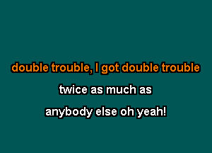 double trouble, I got double trouble

twice as much as

anybody else oh yeah!