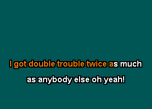 I got double trouble twice as much

as anybody else oh yeah!