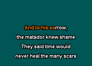And to his sorrow,
the matador knew shame

They said time would

never heal the many scars