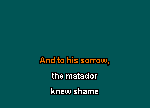 And to his sorrow,

the matador

knew shame