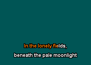 In the lonely fields,

beneath the pale moonlight