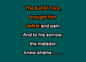 The bull El Toro,
brought him

defeat and pain

And to his sorrow,
the matador

knew shame .........
