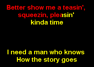 Better show me a teasin',
squeezin, pleasin'
kinda time

I need a man who knows
How the story goes