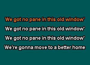 We got no pane in this old window'
We got no pane in this old window'
We got no pane in this old window'

We're gonna move to a better home