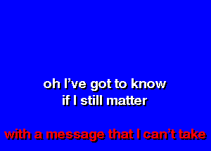 oh We got to know
if I still matter