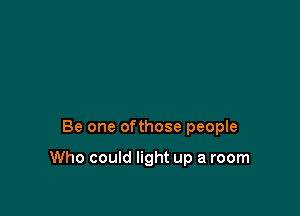 Be one ofthose people

Who could light up a room