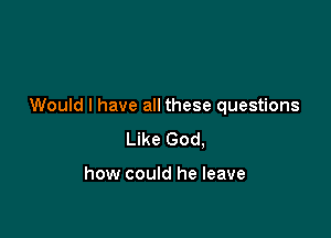 Would I have all these questions

Like God,

how could he leave