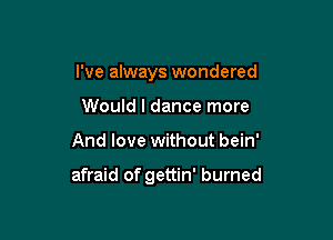 I've always wondered

Would I dance more
And love without bein'

afraid of gettin' burned