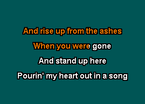 And rise up from the ashes
When you were gone

And stand up here

Pourin' my heart out in a song