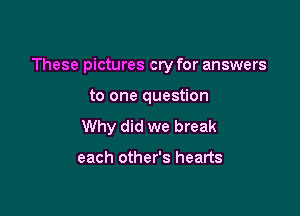 These pictures cry for answers

to one question
Why did we break

each other's hearts