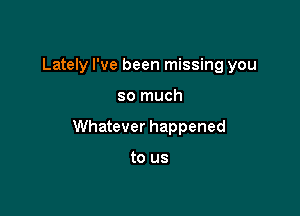 Lately I've been missing you

so much

Whatever happened

to us