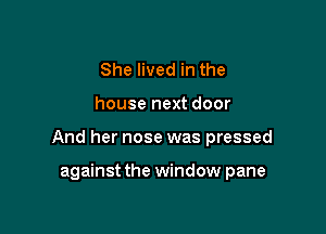 She lived in the

house next door

And her nose was pressed

against the window pane