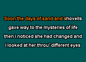 Soon the days of sand and shovells
gave way to the mysteries of life
then i noticed she had changed and

i looked at her throu' different eyes