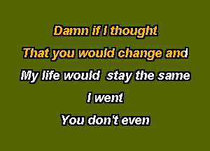 Damn if! though!

That you would change and

My life would stay the same

I went

You don't even