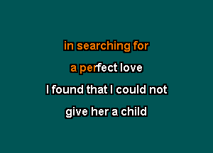 in searching for
a perfect love

lfound that I could not

give her a child