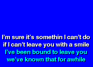 Pm sure ifs somethin l canet do
if I canet leave you with a smile
Pve been bound to leave you
weeve known that for awhile