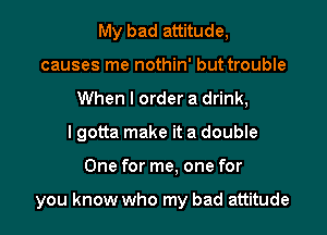 My bad attitude,
causes me nothin' but trouble
When I order a drink,

I gotta make it a double

One for me. one for

you know who my bad attitude