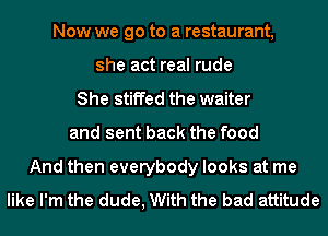 Now we go to a restaurant,
she act real rude
She stiffed the waiter
and sent back the food
And then everybody looks at me
like I'm the dude, With the bad attitude