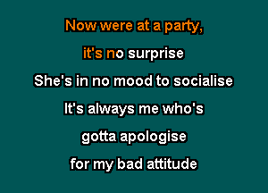 Now were at a party,

it's no surprise
She's in no mood to socialise
It's always me who's
gotta apologise

for my bad attitude