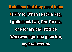 It ain't me that they need to be
talkin' to, When I pack a bag,
I gotta pack two, One for me,

one for my bad attitude

Whereverl go, she goes too,

my bad attitude