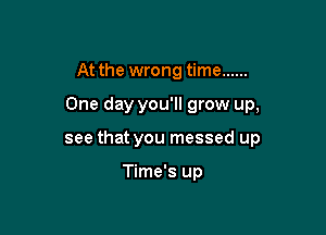 At the wrong time ......

One day you'll grow up,

see that you messed up

Time's up