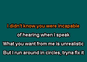 I didn't know you were incapable
of hearing when I speak
What you want from me is unrealistic

But I run around in circles, tryna fix it