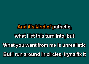 And it's kind of pathetic,
what I let this turn into, but
What you want from me is unrealistic

But I run around in circles, tryna fix it