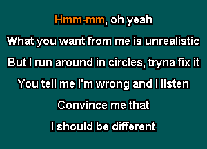 Hmm-mm, oh yeah
What you want from me is unrealistic
But I run around in circles, tryna fix it
You tell me I'm wrong and I listen
Convince me that

I should be different