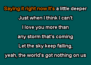 Saying it right now It's a little deeper
Just when I think I can't
I love you more than
any storm that's coming
Let the sky keep falling,

yeah, the world's got nothing on us