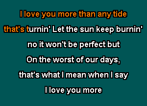 I love you more than any tide
that's turnin' Let the sun keep burnin'
no it won't be perfect but
0n the worst of our days,
that's what I mean when I say

I love you more