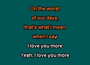 0n the worst
of our days,
that's whatl mean
when I say

llove you more

Yeah, I love you more