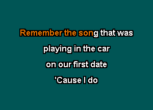 Remember the song that was

playing in the car
on our first date

'Cause I do