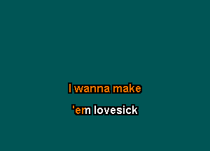 I wanna make

'em Iovesick