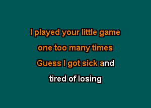 I played your little game

one too many times
Guess I got sick and

tired oflosing