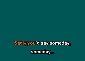 Sadly you'd say someday,

someday...