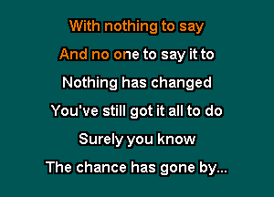 With nothing to say
And no one to say it to
Nothing has changed

You've still got it all to do

Surely you know

The chance has gone by...