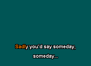 Sadly you'd say someday,

someday...