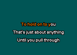 To hold on to you

That's just about anything

Until you pull through