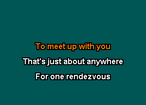 To meet up with you

That's just about anywhere

For one rendezvous